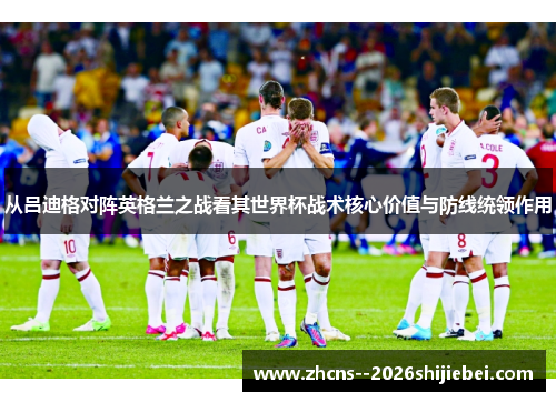 从吕迪格对阵英格兰之战看其世界杯战术核心价值与防线统领作用