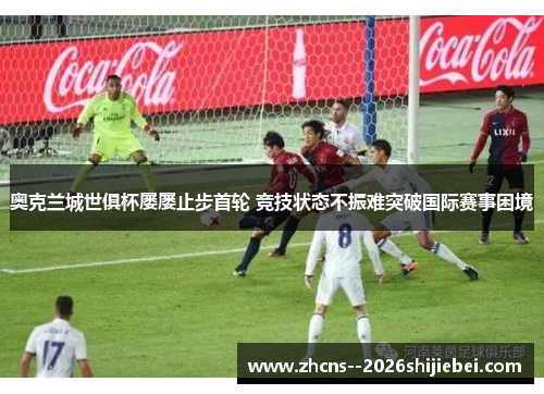 奥克兰城世俱杯屡屡止步首轮 竞技状态不振难突破国际赛事困境 奥克兰城世俱杯屡屡止步首轮 竞技状态不振难突破国际赛事困境