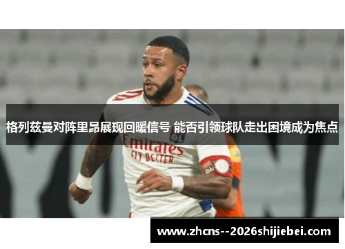 格列兹曼对阵里昂展现回暖信号 能否引领球队走出困境成为焦点
